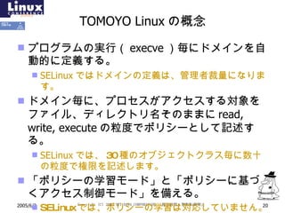 TOMOYO Linux の概念 プログラムの実行 （ execve ） 毎にドメインを自動的に定義する。 SELinux ではドメインの定義は、管理者裁量になります。 ドメイン毎に、プロセスがアクセスする対象をファイル、ディレクトリ名そのままに read, write, execute の粒度でポリシーとして記述する。 SELinux では、 30 種のオブジェクトクラス毎に数十の粒度で権限を記述します。 「ポリシーの学習モード」と「ポリシーに基づくアクセス制御モード」を備える。 SELinux では、ポリシーの学習は対応していません。 
