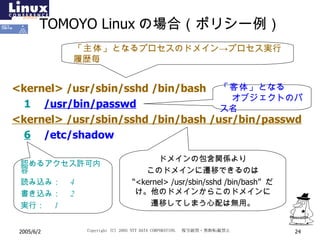 TOMOYO Linux の場合（ポリシー例） <kernel> /usr/sbin/sshd /bin/bash 1 /usr/bin/passwd <kernel> /usr/sbin/sshd /bin/bash /usr/bin/passwd 6 /etc/shadow 「主体」 となるプロセスのドメイン->プロセス実行履歴毎 「客体」 となる  オブジェクトのパス名 認めるアクセス許可内容 読み込み：　 4 書き込み：　 2 実行：　 1 ドメインの包含関係より このドメインに遷移できるのは “ <kernel> /usr/sbin/sshd /bin/bash”  だけ。他のドメインからこのドメインに 遷移してしまう心配は無用。 