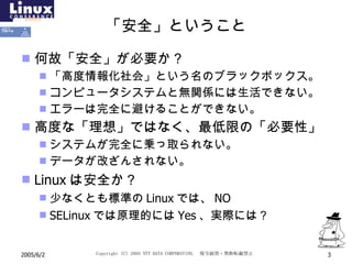 「安全」ということ 何故「安全」が必要か？ 「高度情報化社会」という名のブラックボックス。 コンピュータシステムと無関係には生活できない。 エラーは完全に避けることができない。 高度な「理想」ではなく、最低限の「必要性」 システムが完全に乗っ取られない。 データが改ざんされない。 Linux は安全か？ 少なくとも標準の Linux では、 NO SELinux では原理的には Yes 、実際には？ 