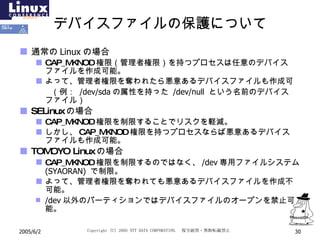 デバイスファイルの保護について 通常の Linux の場合 CAP_MKNOD 権限（管理者権限）を持つプロセスは任意のデバイスファイルを作成可能。 よって、管理者権限を奪われたら悪意あるデバイスファイルも作成可 　　（例：  /dev/sda の属性を持った  /dev/null   という名前のデバイスファイル） SELinux の場合 CAP_MKNOD 権限を制限することでリスクを軽減。 しかし、 CAP_MKNOD 権限を持つプロセスならば悪意あるデバイスファイルも作成可能。 TOMOYO Linux の場合 CAP_MKNOD 権限を制限するのではなく、 /dev 専用ファイルシステム  (SYAORAN)   で制限。 よって、管理者権限を奪われても悪意あるデバイスファイルを作成不可能。 /dev 以外のパーティションではデバイスファイルのオープンを禁止可能。 