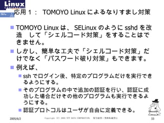 応用１：  TOMOYO Linux によるなりすまし対策 TOMOYO Linux は、 SELinux のように sshd を改造  して「シェルコード対策」をすることはできません。 しかし、簡単な工夫で「シェルコード対策」だけでなく「パスワード破り対策」もできます。 例えば、 ssh でログイン後、特定のプログラムだけを実行できるようにする。 そのプログラムの中で追加の認証を行い、認証に成功した場合だけその他のプログラムも実行できるようにする。 認証プロトコルはユーザが自由に定義できる。 