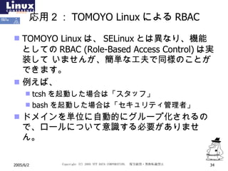 応用２： TOMOYO Linux による RBAC TOMOYO Linux は、 SELinux とは異なり、機能としての RBAC   (Role-Based Access Control) は実装して いませんが、簡単な工夫で同様のことができます。 例えば、 tcsh を起動した場合は「スタッフ」 bash を起動した場合は「セキュリティ管理者」 ドメインを単位に自動的にグループ化されるので、ロールについて意識する必要がありません。 
