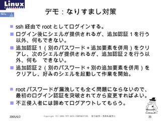 デモ：なりすまし対策 ssh 経由で root としてログインする。 ログイン後にシェルが提供されるが、追加認証１を行う以外、何もできない。 追加認証１（別のパスワード＋追加要素を併用）をクリアし、次のシェルが提供されるが、追加認証２を行う以外、何も  できない。 追加認証２（別のパスワード＋別の追加要素を併用）をクリアし、好みのシェルを起動して作業を開始。 root パスワードが漏洩しても全く問題にならないので、最初のログイン認証を突破されてから変更すればよい。 不正侵入者には諦めてログアウトしてもらう。 