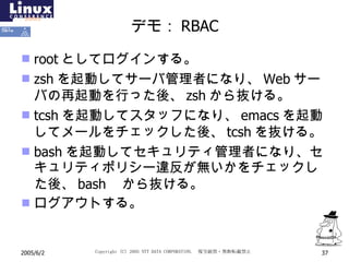デモ： RBAC root としてログインする。 zsh を起動してサーバ管理者になり、 Web サーバの再起動を行った後、 zsh から抜ける。 tcsh を起動してスタッフになり、 emacs を起動してメールをチェックした後、 tcsh を抜ける。 bash を起動してセキュリティ管理者になり、セキュリティポリシー違反が無いかをチェックした後、 bash  から抜ける。 ログアウトする。 
