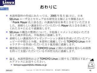 おわりに 本説明資料の作成にあたっては、 2005 年 5 月 11 日に、日本 SELinux ユーザ会とセキュアＯＳ研究会主催により開催された「 Frank Mayer 氏と語る会」の講演内容を参考とさせていただきました。素晴らしい講演を行っていただいた Mayer 氏と会を企画してくれた方々に心より感謝致します。 SELinux の概念の整理について、辛抱強くコメントに対応いただきました碓井啓弘氏、平坂透氏に感謝します。 素晴らしい講演用のプレゼンテーション素材を作成いただいたアシュビーの中間ひとみ様、本資料に掲載している TOMOYO Linux のキャラクターを作成いただいた五十嵐晃様に感謝します。 構想検討の段階から、 TOMOYO Linux に関わる活動を変わらぬ情熱を持って支援いただいている半田哲夫氏に感謝します。 論文、本説明資料および TOMOYO Linux に関するご質問は下記メールアドレスにお送りください。 [email_address] 