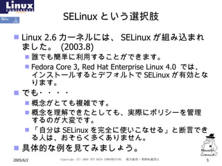 SELinux という選択肢 Linux 2.6 カーネルには、 SELinux が組み込まれました。  (2003.8) 誰でも簡単に利用することができます。 Fedora Core 3, Red Hat Enterprise Linux 4.0  では、  インストールするとデフォルトで SELinux が有効となります。 でも・・・・ 概念がとても複雑です。 概念を理解できたとしても、実際にポリシーを管理するのが大変です。 「自分は SELinux を完全に使いこなせる」と断言できる人は、おそらく多くありません。 具体的な例を見てみましょう。 
