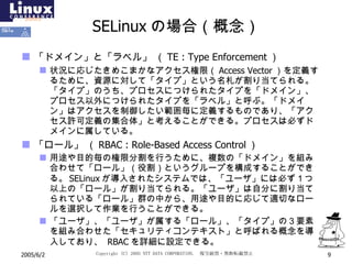 SELinux の場合（概念） 「ドメイン」と「ラベル」  （ TE : Type Enforcement ） 状況に応じたきめこまかなアクセス権限 （ Access Vector ） を定義するために、資源に対して「タイプ」という名札が割り当てられる。「タイプ」のうち、プロセスにつけられたタイプを「ドメイン」、プロセス以外につけられたタイプを「ラベル」と呼ぶ。「ドメイン」はアクセスを制御したい範囲毎に定義するものであり、「アクセス許可定義の集合体」と考えることができる。プロセスは必ずドメインに属している。 「ロール」  （ RBAC : Role-Based Access Control ） 用途や目的毎の権限分割を行うために、複数の「ドメイン」を組み合わせて「ロール」（役割）というグループを構成することができる。 SELinux が導入されたシステムでは、「ユーザ」には必ず１つ以上の「ロール」が割り当てられる。「ユーザ」は自分に割り当てられている「ロール」群の中から、用途や目的に応じて適切なロールを選択して作業を行うことができる。 「ユーザ」、「ユーザ」が属する「ロール」、「タイプ」の３要素を組み合わせた「セキュリティコンテキスト」と呼ばれる概念を導入しており、  RBAC を詳細に設定できる。 