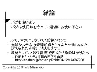 結論
   • バグも使いよう
   • バグは使用法を守って、適切にお使い下さい


   …って、本気にしないでくださいねorz
   • 当該システムの管理組織とちゃんと交渉しないと、
     訴えられたり捕まったりします…
   • 教材として、バグ（脅威）をFIXさせるのはありかも
      – DJBセキュリティ道場の門下生の話
        http://slashdot.jp/article.pl?sid=04/12/17/087208

Copyright (c) Kunio Miyamoto
 