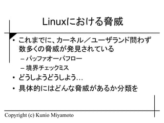 Linuxにおける脅威
   • これまでに、カーネル／ユーザランド問わず
     数多くの脅威が発見されている
      – バッファオーバフロー
      – 境界チェックミス
   • どうしようどうしよう…
   • 具体的にはどんな脅威があるか分類を


Copyright (c) Kunio Miyamoto
 
