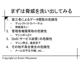 まずは脅威を洗い出してみる
   1. 第三者によるデータ閲覧の危険性
      –   ディレクトリトラバーサル
      –   情報漏えい
   2. 管理者権限奪取の危険性
      –   マシンのっとり
   3. DoS（サービス妨害）の危険性
      –   マシン停止、速度低下
   4. その他不具合発生の危険性
      –   メールの不正中継、etc…

Copyright (c) Kunio Miyamoto
 