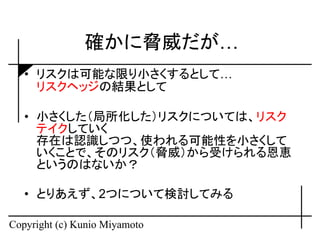 確かに脅威だが…
   • リスクは可能な限り小さくするとして…
     リスクヘッジの結果として

   • 小さくした（局所化した）リスクについては、リスク
     テイクしていく
     存在は認識しつつ、使われる可能性を小さくして
     いくことで、そのリスク（脅威）から受けられる恩恵
     というのはないか？

   • とりあえず、2つについて検討してみる

Copyright (c) Kunio Miyamoto
 
