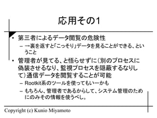 応用その1
   • 第三者によるデータ閲覧の危険性
      – →裏を返すと「こっそり」データを見ることができる、とい
        うこと
   • 管理者が見てる、と悟らせずに（別のプロセスに
     偽装させるなり、監視プロセスを隠蔽するなりし
     て）通信データを閲覧することが可能
      – Rootkit系のツールを使ってもいーかも
      – もちろん、管理者であるからして、システム管理のため
        にのみその情報を使うべし。

Copyright (c) Kunio Miyamoto
 