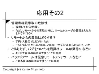 応用その2
   • 管理者権限奪取の危険性
      – 放置しておくと危険。
      – ただ、リモートからの奪取以外は、ローカルユーザの管理さえなん
        とかなればOK
   • リモートからの奪取はどうする？
      – アドレス指定でしばりかけとけ
      – イントラネットからのみOK、とか同一サブネットからのみOK、とか
   • とりあえず、バグをついた権限昇格ツールは緊急suなどに
      – あくまで管理の範囲内で使うことが重要
   • バックドアツールは緊急リモートメンテツールなどに
      – これも管理の範囲内で使うことが重要


Copyright (c) Kunio Miyamoto
 