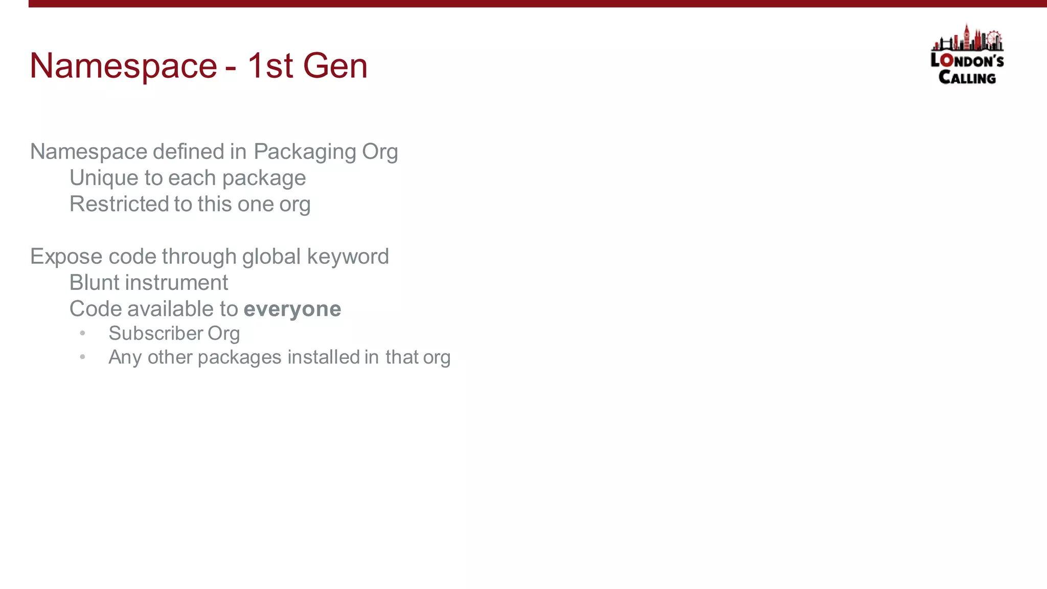 Namespace defined in Packaging Org
Unique to each package
Restricted to this one org
Expose code through global keyword
Blunt instrument
Code available to everyone
• Subscriber Org
• Any other packages installed in that org
Namespace - 1st Gen
 