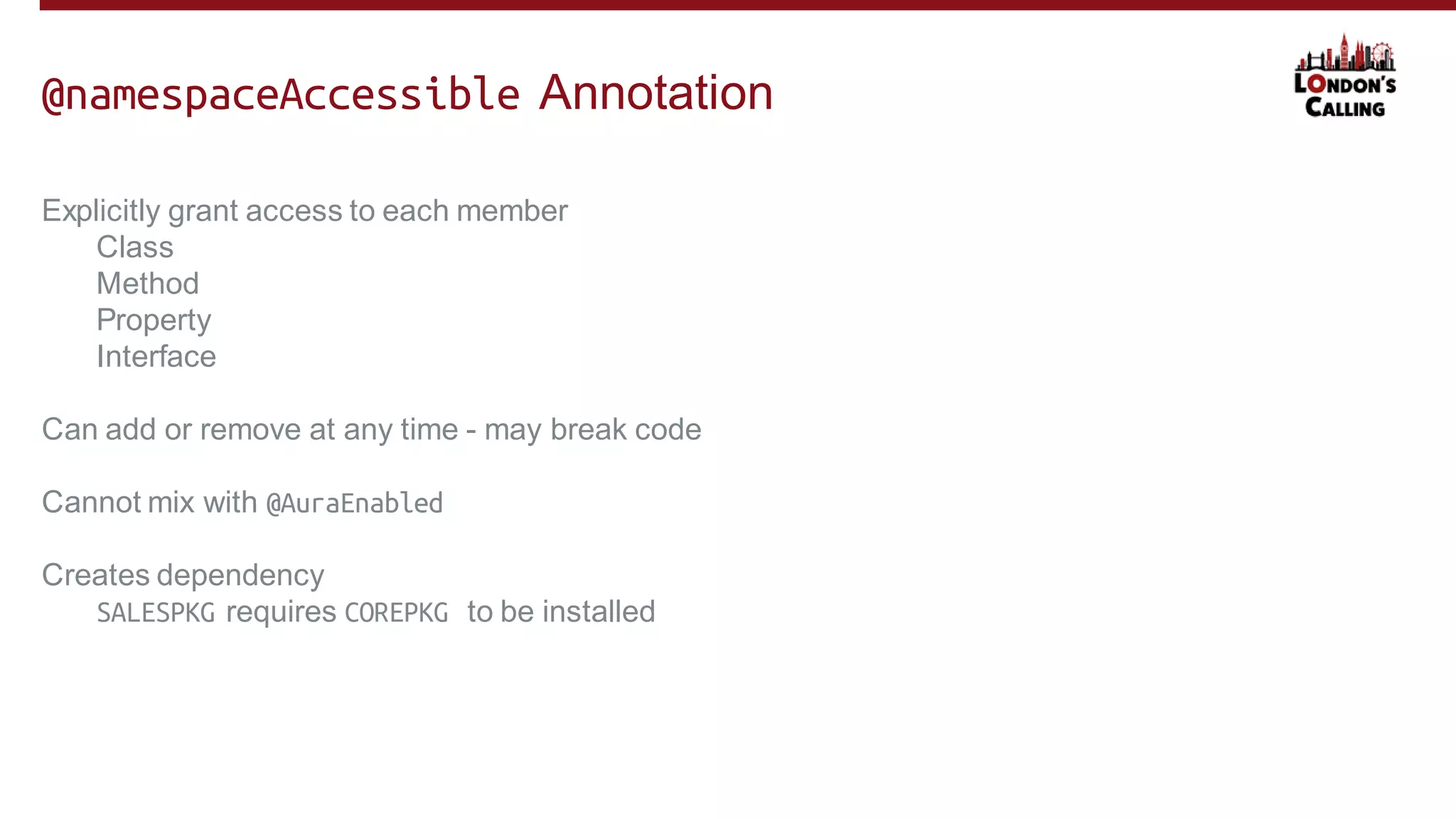 Explicitly grant access to each member
Class
Method
Property
Interface
Can add or remove at any time - may break code
Cannot mix with @AuraEnabled
Creates dependency
SALESPKG requires COREPKG to be installed
@namespaceAccessible Annotation
 