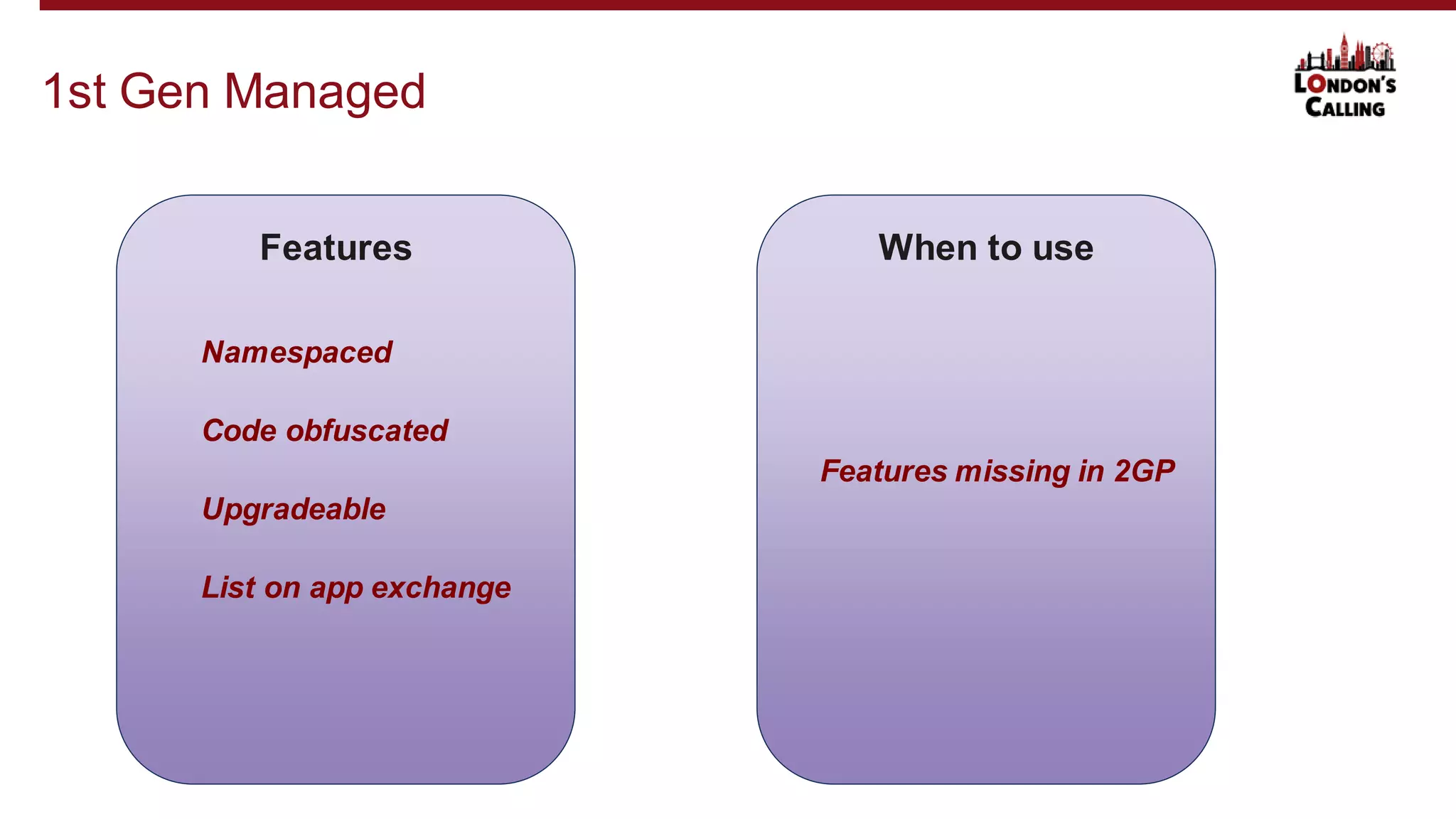 1st Gen Managed
Features
Namespaced
Code obfuscated
Upgradeable
When to use
List on app exchange
Features missing in 2GP
 