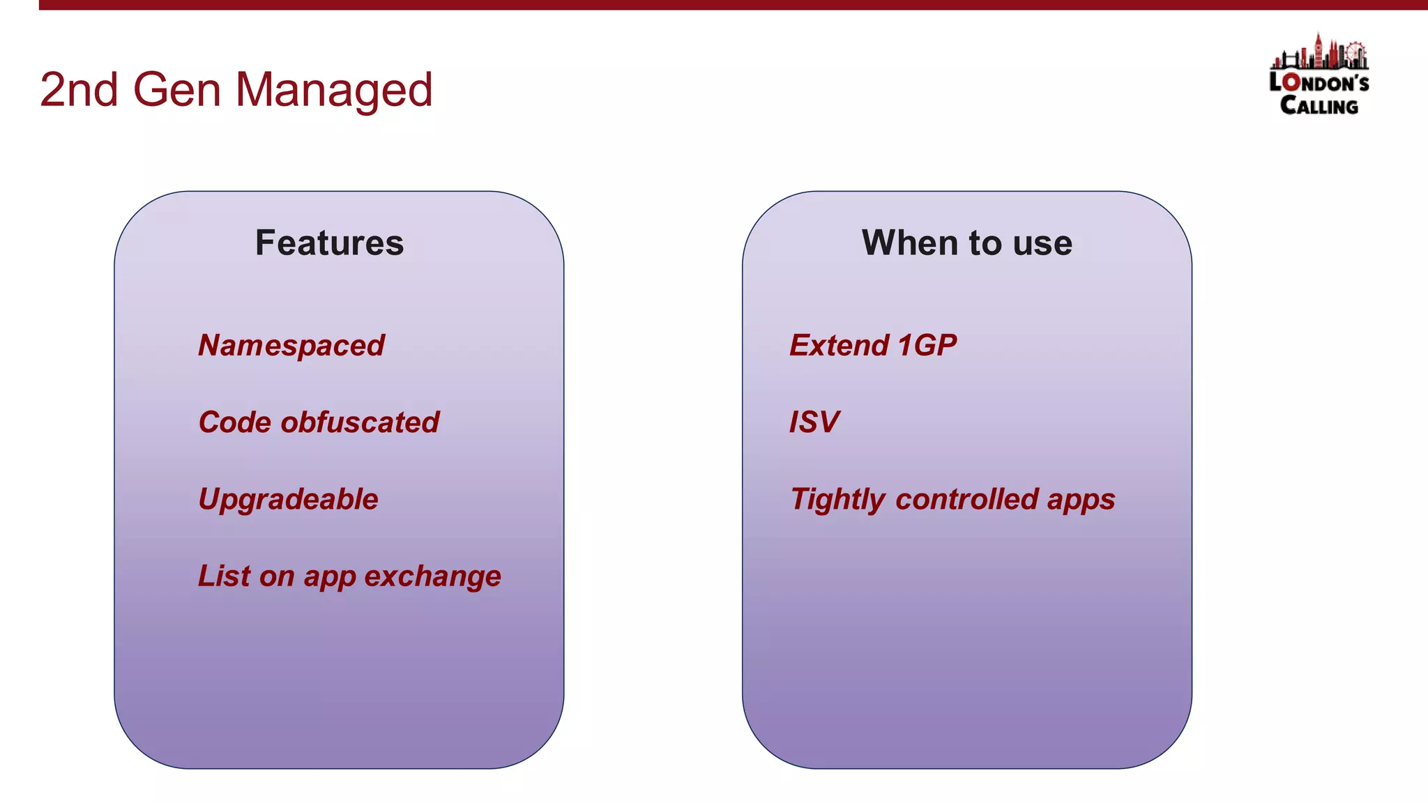 2nd Gen Managed
Features
Namespaced
Code obfuscated
Upgradeable
When to use
List on app exchange
Extend 1GP
ISV
Tightly controlled apps
 