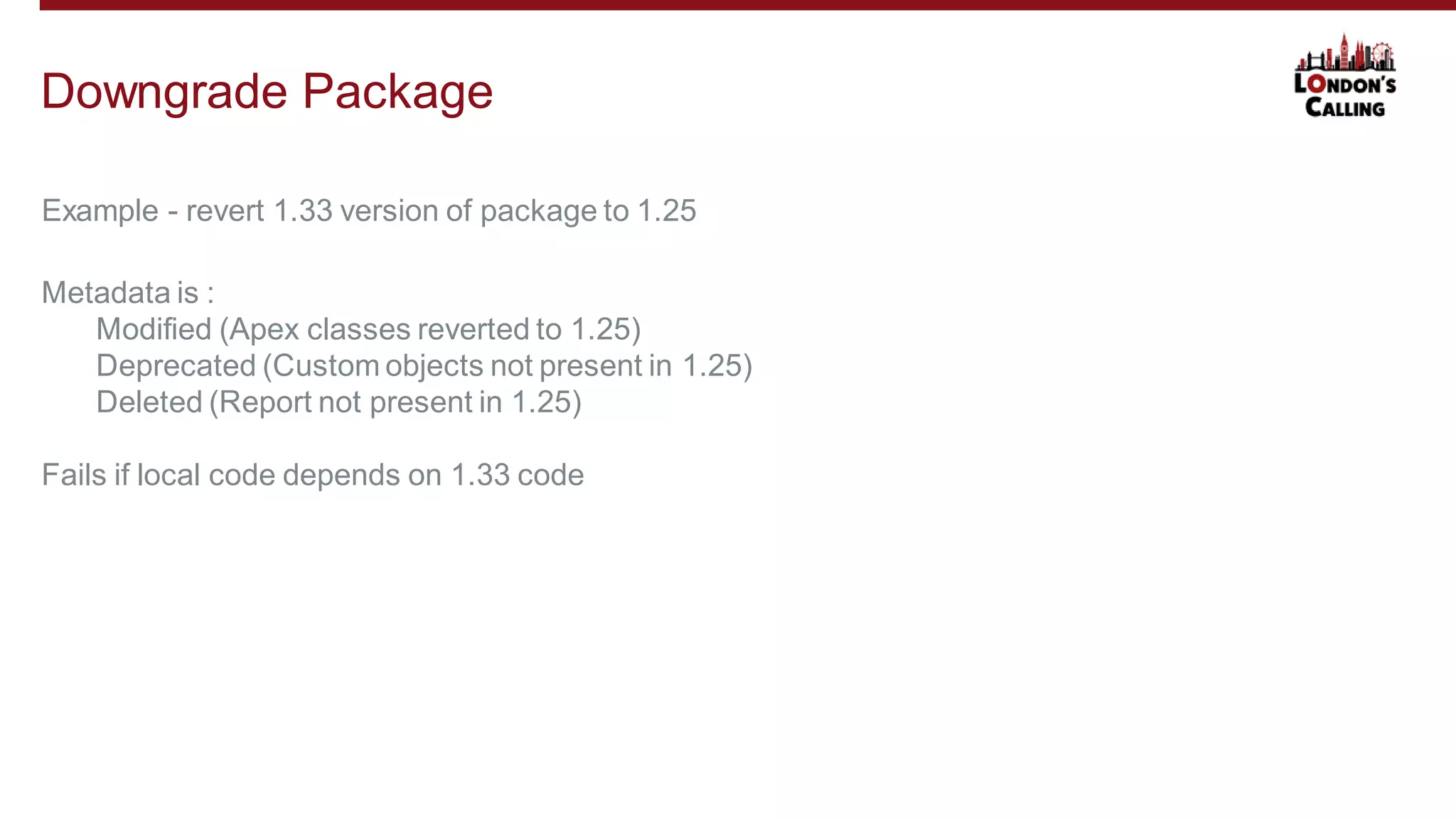 Example - revert 1.33 version of package to 1.25
Downgrade Package
Metadata is :
Modified (Apex classes reverted to 1.25)
Deprecated (Custom objects not present in 1.25)
Deleted (Report not present in 1.25)
Fails if local code depends on 1.33 code
 