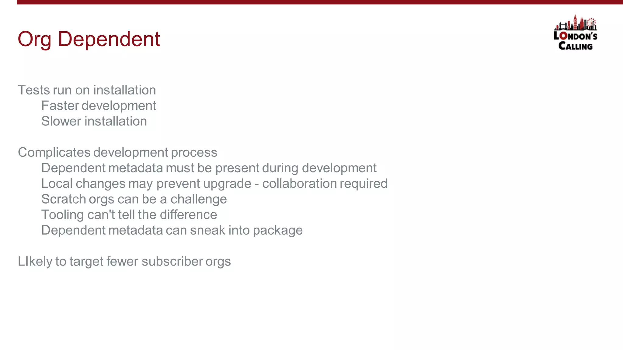 Tests run on installation
Faster development
Slower installation
Complicates development process
Dependent metadata must be present during development
Local changes may prevent upgrade - collaboration required
Scratch orgs can be a challenge
Tooling can't tell the difference
Dependent metadata can sneak into package
LIkely to target fewer subscriber orgs
Org Dependent
 