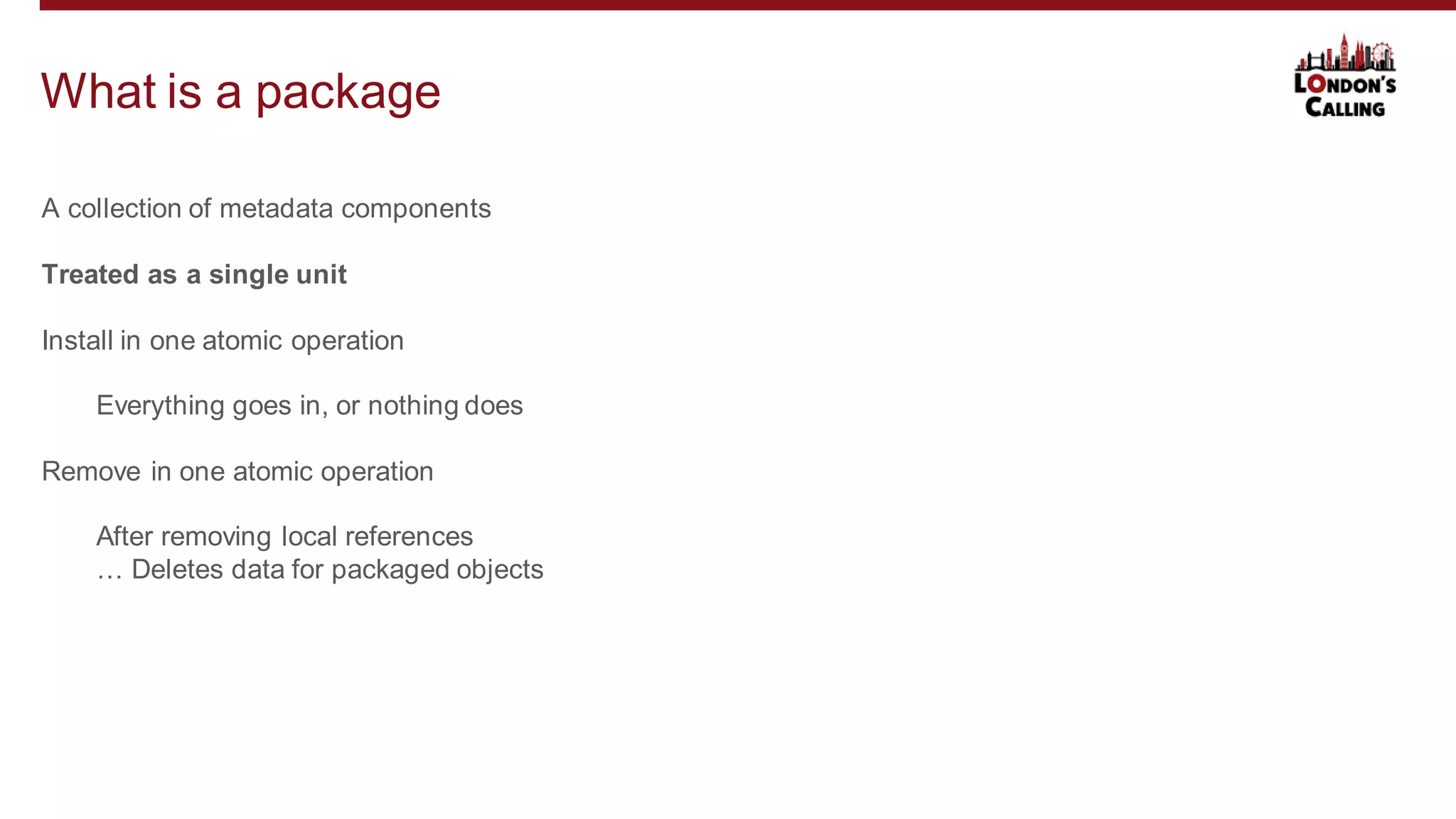 A collection of metadata components
Treated as a single unit
Install in one atomic operation
Everything goes in, or nothing does
Remove in one atomic operation
After removing local references
… Deletes data for packaged objects
What is a package
 