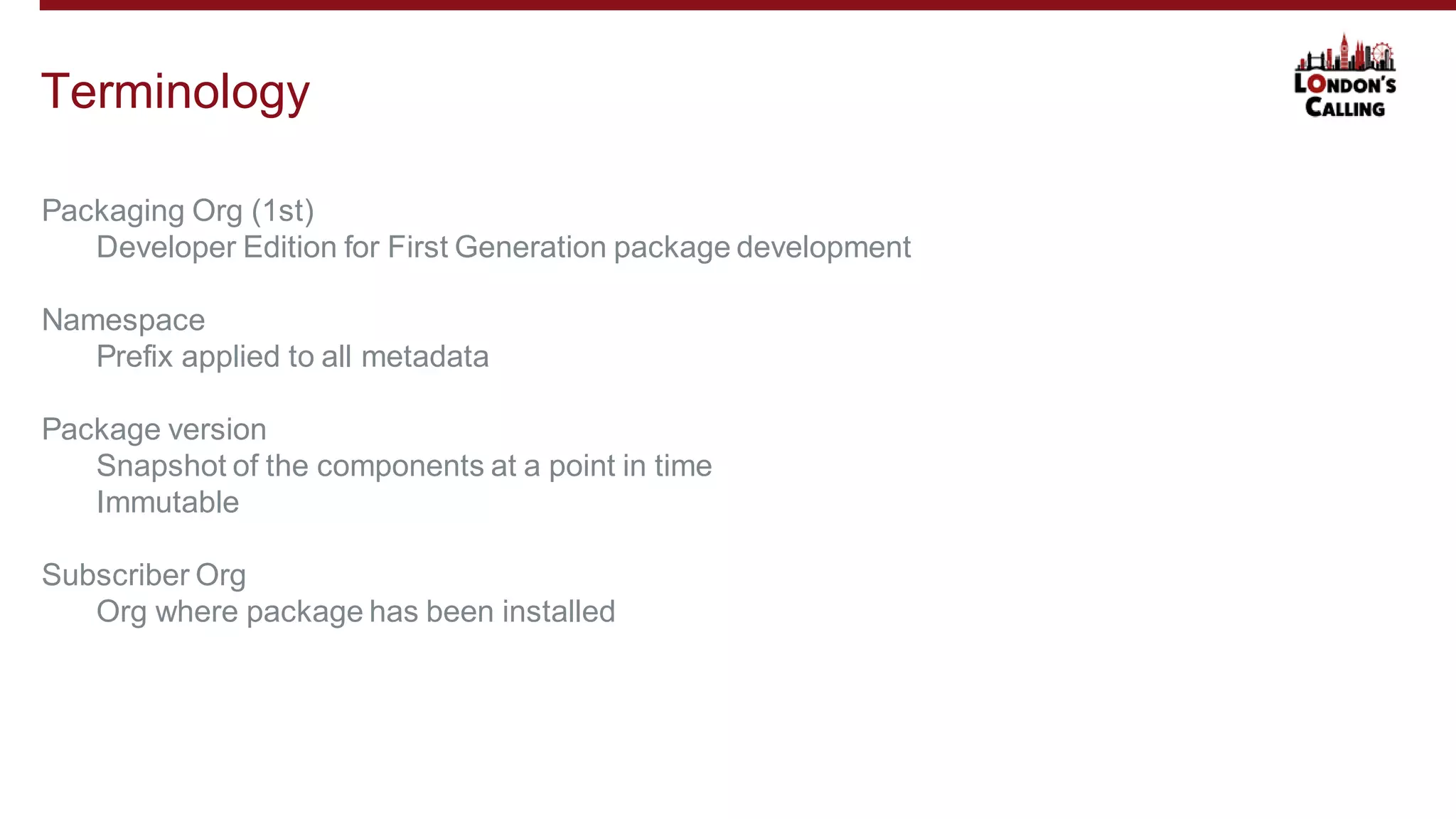 Terminology
Packaging Org (1st)
Developer Edition for First Generation package development
Namespace
Prefix applied to all metadata
Package version
Snapshot of the components at a point in time
Immutable
Subscriber Org
Org where package has been installed
 