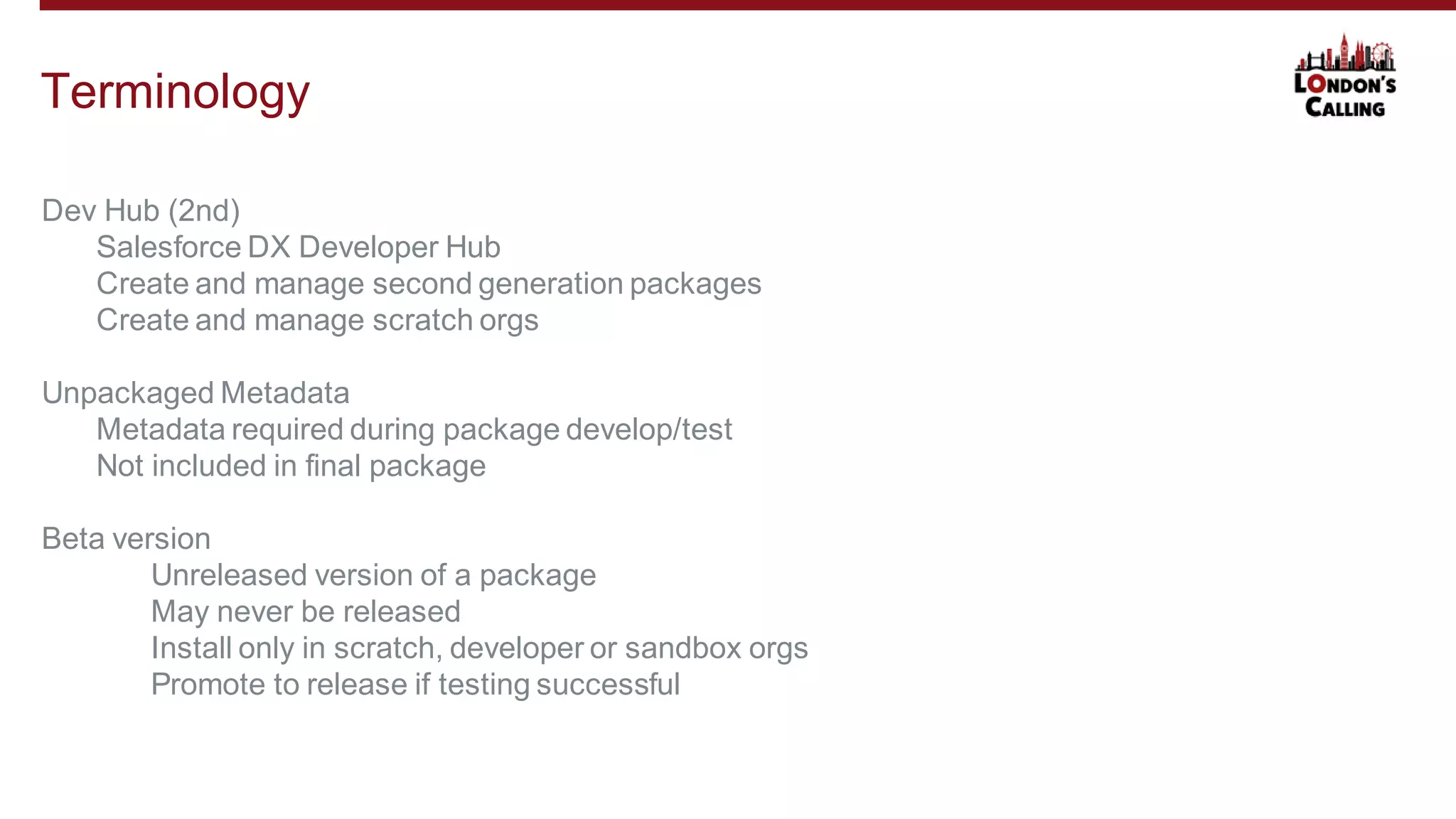Dev Hub (2nd)
Salesforce DX Developer Hub
Create and manage second generation packages
Create and manage scratch orgs
Unpackaged Metadata
Metadata required during package develop/test
Not included in final package
Beta version
Unreleased version of a package
May never be released
Install only in scratch, developer or sandbox orgs
Promote to release if testing successful
Terminology
 