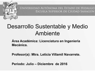Desarrollo Sustentable y Medio
Ambiente
Área Académica: Licenciatura en Ingeniería
Mecánica.
Profesor(a): Mtra. Leticia Villamil Navarrete.
Periodo: Julio – Diciembre de 2016
 