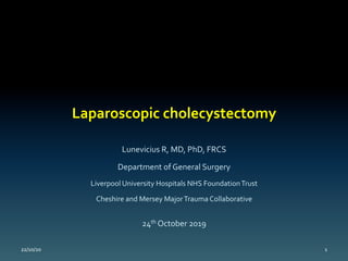 Laparoscopic	cholecystectomy	
Lunevicius	R,	MD,	PhD,	FRCS	
Department	of	General	Surgery		
Liverpool	University	Hospitals	NHS	Foundation	Trust	
Cheshire	and	Mersey	Major	Trauma	Collaborative	
24th	October	2019	
	22/10/20	 1	
 