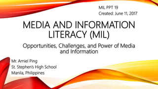 MEDIA AND INFORMATION
LITERACY (MIL)
Opportunities, Challenges, and Power of Media
and Information
Mr. Arniel Ping
St. Stephen’s High School
Manila, Philippines
MIL PPT 19
Created: June 11, 2017
 