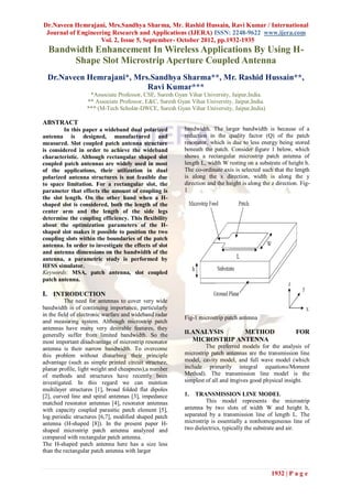 Dr.Naveen Hemrajani, Mrs.Sandhya Sharma, Mr. Rashid Hussain, Ravi Kumar / International
 Journal of Engineering Research and Applications (IJERA) ISSN: 2248-9622 www.ijera.com
                    Vol. 2, Issue 5, September- October 2012, pp.1932-1935
  Bandwidth Enhancement In Wireless Applications By Using H-
       Shape Slot Microstrip Aperture Coupled Antenna
  Dr.Naveen Hemrajani*, Mrs.Sandhya Sharma**, Mr. Rashid Hussain**,
                           Ravi Kumar***
                   *Associate Professor, CSE, Suresh Gyan Vihar University, Jaipur,India.
                  ** Associate Professor, E&C, Suresh Gyan Vihar University, Jaipur,India.
                  *** (M-Tech Scholar-DWCE, Suresh Gyan Vihar University, Jaipur,India)

ABSTRACT
         In this paper a wideband dual polarized         bandwidth. The larger bandwidth is because of a
antenna is designed, manufactured and                    reduction in the quality factor (Q) of the patch
measured. Slot coupled patch antenna structure           resonator, which is due to less energy being stored
is considered in order to achieve the wideband           beneath the patch. Consider figure 1 below, which
characteristic. Although rectangular shaped slot         shows a rectangular microstrip patch antenna of
coupled patch antennas are widely used in most           length L, width W resting on a substrate of height h.
of the applications, their utilization in dual           The co-ordinate axis is selected such that the length
polarized antenna structures is not feasible due         is along the x direction, width is along the y
to space limitation. For a rectangular slot, the         direction and the height is along the z direction. Fig-
parameter that effects the amount of coupling is         1
the slot length. On the other hand when a H-
shaped slot is considered, both the length of the
center arm and the length of the side legs
determine the coupling efficiency. This flexibility
about the optimization parameters of the H-
shaped slot makes it possible to position the two
coupling slots within the boundaries of the patch
antenna. In order to investigate the effects of slot
and antenna dimensions on the bandwidth of the
antenna, a parametric study is performed by
HFSS simulator.
Keywords: MSA, patch antenna, slot coupled
patch antenna.

I. INTRODUCTION
          The need for antennas to cover very wide
bandwidth is of continuing importance, particularly
in the field of electronic warfare and wideband radar
                                                         Fig-1 microstrip patch antenna
and measuring system. Although microstrip patch
antennas have many very desirable features, they
generally suffer from limited bandwidth. So the          II.ANALYSIS       METHOD                        FOR
most important disadvantage of microstrip resonator           MICROSTRIP ANTENNA
antenna is their narrow bandwidth. To overcome                    The preferred models for the analysis of
this problem without disturbing their principle          microstrip patch antennas are the transmission line
advantage (such as simple printed circuit structure,     model, cavity model, and full wave model (which
planar profile, light weight and cheapness),a number     include primarily integral equations/Moment
of methods and structures have recently been             Method). The transmission line model is the
investigated. In this regard we can mention              simplest of all and itngives good physical insight.
multilayer structures [1], broad folded flat dipoles
[2], curved line and spiral antennas [3], impedance      1.  TRANSMISSION LINE MODEL
matched resonator antennas [4], resonator antennas                This model represents the microstrip
with capacity coupled parasitic patch element [5],       antenna by two slots of width W and height h,
log periodic structures [6,7], modified shaped patch     separated by a transmission line of length L. The
antenna (H-shaped [8]). In the present paper H-          microstrip is essentially a nonhomogeneous line of
shaped microstrip patch antenna analyzed and             two dielectrics, typically the substrate and air.
compared with rectangular patch antenna.
The H-shaped patch antenna here has a size less
than the rectangular patch antenna with larger


                                                                                               1932 | P a g e
 