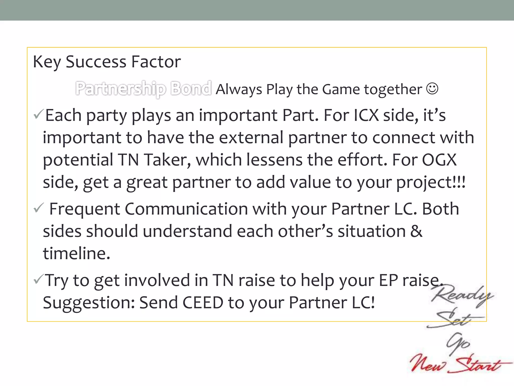 Key Success Factor
Always Play the Game together 
Each party plays an important Part. For ICX side, it’s
important to have the external partner to connect with
potential TN Taker, which lessens the effort. For OGX
side, get a great partner to add value to your project!!!
 Frequent Communication with your Partner LC. Both
sides should understand each other’s situation &
timeline.
Try to get involved in TN raise to help your EP raise.
Suggestion: Send CEED to your Partner LC!
 