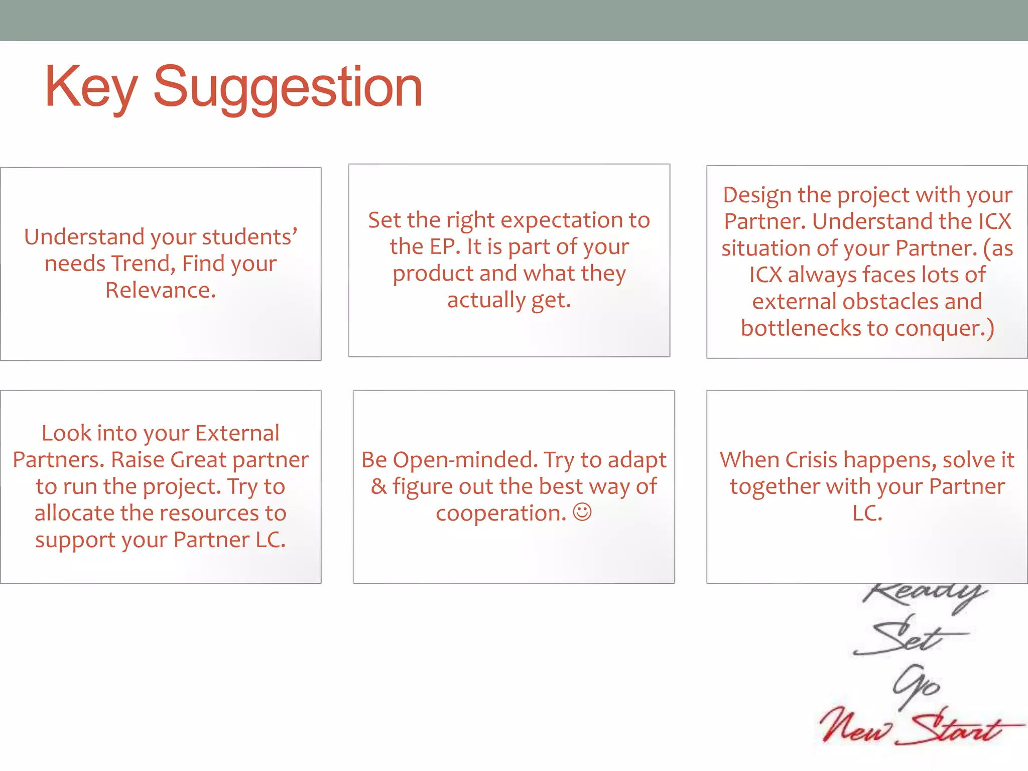Understand your students’
needs Trend, Find your
Relevance.
Set the right expectation to
the EP. It is part of your
product and what they
actually get.
Design the project with your
Partner. Understand the ICX
situation of your Partner. (as
ICX always faces lots of
external obstacles and
bottlenecks to conquer.)
Look into your External
Partners. Raise Great partner
to run the project. Try to
allocate the resources to
support your Partner LC.
Be Open-minded. Try to adapt
& figure out the best way of
cooperation. 
When Crisis happens, solve it
together with your Partner
LC.
Key Suggestion
 