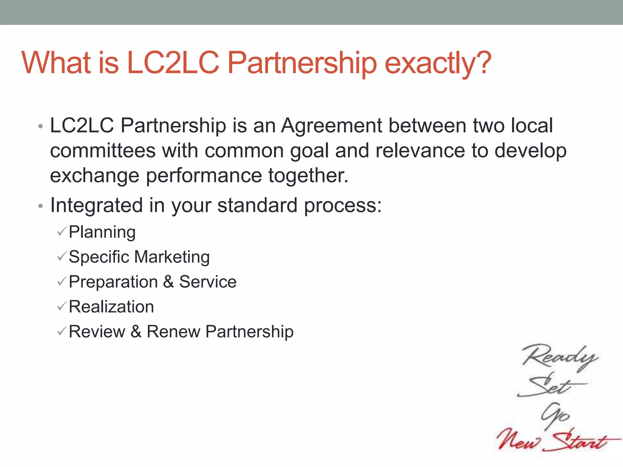 What is LC2LC Partnership exactly?
• LC2LC Partnership is an Agreement between two local
committees with common goal and relevance to develop
exchange performance together.
• Integrated in your standard process:
Planning
Specific Marketing
Preparation & Service
Realization
Review & Renew Partnership
 