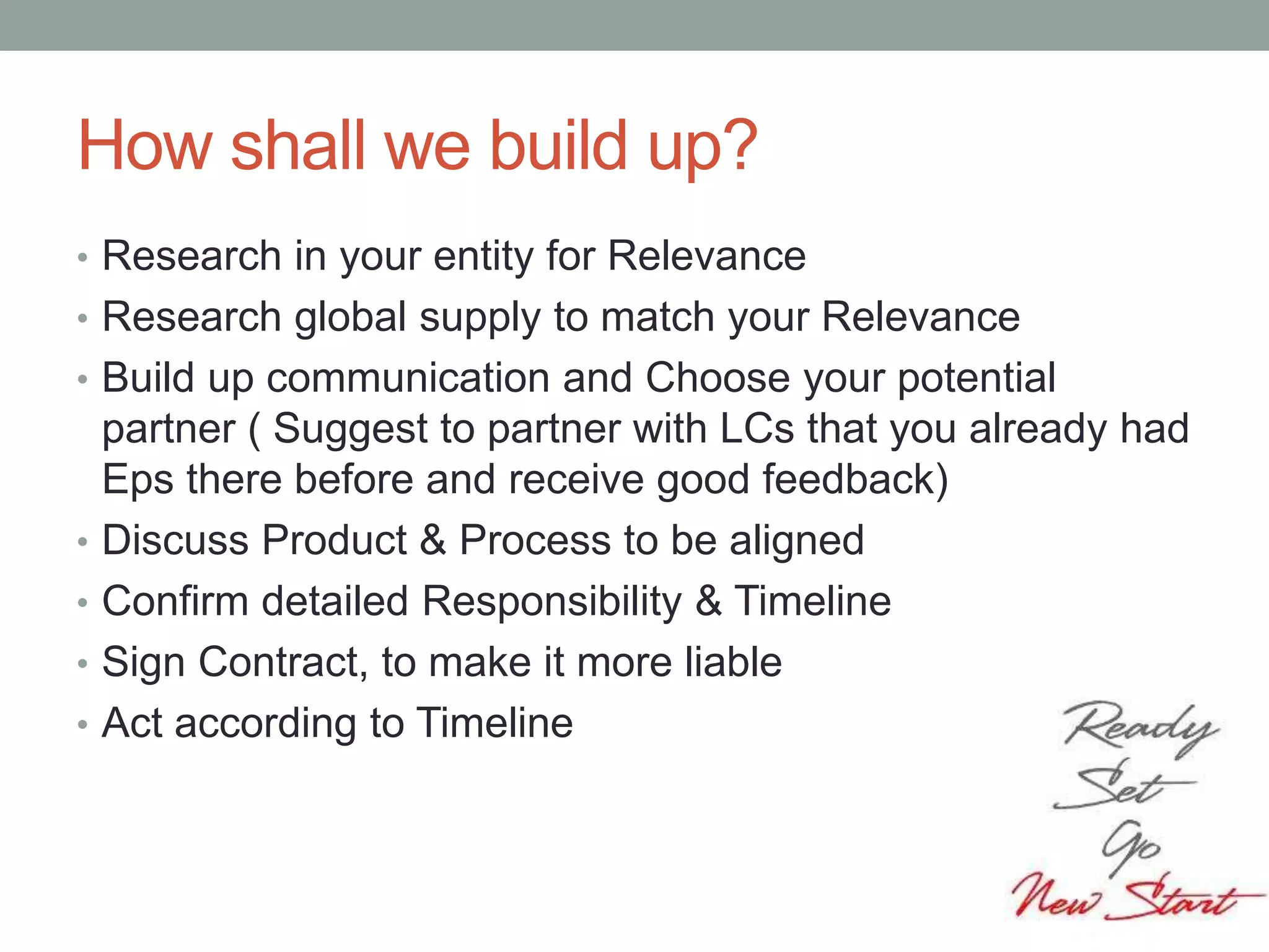 How shall we build up?
• Research in your entity for Relevance
• Research global supply to match your Relevance
• Build up communication and Choose your potential
partner ( Suggest to partner with LCs that you already had
Eps there before and receive good feedback)
• Discuss Product & Process to be aligned
• Confirm detailed Responsibility & Timeline
• Sign Contract, to make it more liable
• Act according to Timeline
 