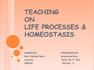 TEACHING
ON
LIFE PROCESSES &
HOMEOSTASIS
GUIDED BY: PRESENTED BY:
Mrs. Prabhjot Saini Amanpreet Kaur
Lecturer, M.Sc. (N) 1ST Year
DMC&H Roll No. - 2
 