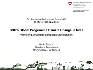 SDC’s Global Programme Climate Change in India
Partnering for climate compatible development
5th Sustainable Environment Forum 2016
16 March 2016, New Delhi
Daniel Ziegerer
Director of Cooperation
SDC/Embassy of Switzerland
 