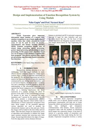 Neha Gupta and Prof. Navneet Kaur / International Journal of Engineering Research and
Applications (IJERA) ISSN: 2248-9622 www.ijera.com
Vol. 3, Issue 4, Jul-Aug 2013, pp.2002-2006
2002 | P a g e
Design and Implementation of Emotion Recognition System by
Using Matlab
Neha Gupta1
and Prof. Navneet Kaur2
1
(M.tech Instrumentation and Control Engineering, BABA BANDHA SINGH BAHADUR ENGINEERING
COLLEGE, Fatehgarh Sahib Punjab
2
(Assistance Professor Electrical Department, BABA BANDHA SINGH BAHADUR ENGINEERING
COLLEGE, Fatehgarh Sahib Punjab
ABSTRACT
Facial Expression gives important
information about emotion of a person. Face
emotion recognition is one of main applications of
machine vision that widely attended in recent
years. It can be used in areas of security,
entertainment and human machine interface
(HMI). Emotion recognition usually uses of
science image processing, speech processing,
gesture signal processing and physiological signal
processing. In this paper a new algorithm based
on a set of images to face emotion recognition has
been proposed. This process involves four stages
pre-processing, edge detection, feature extraction,
face detection.
KEYWORDS: Color Space, Edge Detection, Face
Detection, PCA
I. INTRODUCTION
Research on emotion detection is a very
challenging field that target methods to make
effective human computer interaction. Image signal
contains huge a mount of important information of
the speaker[1]. We use facial expressions not only to
express our emotions, but also to provide important
communicative cues during social interaction, such
as our level of interest, our desire to take a speaking
turn and a continuous feedback signalling about the
understanding of the information conveyed. It is
reported that facial expressions have a considerable
effect on a listening interlocutor; the facial
expression of a speaker accounts for about 55
percent of the effect of the communicated message
38 percent of the latter is conveyed by voice
intonation and 7 percent by the spoken words [2].
This study presents a computationally efficient
approach for edge detection which further leads to
classification of facial expression recognition from
static facial images. In the presented approach
various algorithm are used to produce the
characteristic features such as lips and eyes. Firstly
the images will be loaded in the train folder and test
folder. After this these images are analyzed by series
of algorithms and techniques to enhance the image
input, maintain intensity and removing noise from
image. Second algorithm detects the edges of image.
From the edge points various distances between
features is calculated and PCA (principal component
analysis) is used for data reduction and next
algorithm detects the face. On the basis of that
distance emotions are recognize accurate emotions.
The images shown below in ―fig.1‖expressing five
emotions.
―Fig.1‖ original images expressing five emotions
II. RELATED WORKS
Automatic facial expression recognition
(FER) with a set of specific desired accuracy and
performance requirements will help one to create
human-like robots and machines that are expected to
enjoy truly intelligent and transparent
communications with humans. Facial expression
recognition deals with the problem of classifying
facial images into expression classes. It has been of
interest to a growing number of researchers and
much progress has been made during the last two
decades. Expression recognition involves a variety
 