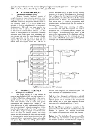 Syed Mukhtiyar Ahmed et al Int. Journal of Engineering Research and Application
ISSN : 2248-9622, Vol. 3, Issue 5, Sep-Oct 2013, pp.1905-1910
II.

EXISTING TECHNIQUE

2.1.

Distributive Arithmetic-DWT
“Discrete Wavelet Transform” consists of
complexities due to huge arithmetic operations in the
image compression to overcome these complexities
DA-DWT technique is designed in which consists of
four “Look Up Tables” (LUTs), each of the LUTs are
accessed by the even and odd samples of input matrix
simultaneously. Odd and even input samples are
divided into 4 bits of LSB and 4 bits of MSB, each 4bit data read the content of four different LUTs that
consist of partial products of filter values computed
and stored as per the DA logic. Input samples are split
into even and odd in the first stage, the data is further
loaded sequentially into the serial in serial out shift
registers, top four shift register store MSB bits and
bottom four shift register stores the LSB bits. It

www.ijera.com

requires 40 clocks cycles to load the shift register
contents. At the end of 40th clock cycle, the control
logic configures the shift register as serial in parallel
out, thus forming the address for the LUT. The partial
products stored in the LUT are read simultaneously
from all the four LUTS and are accumulated with
previous values available across the shift register in
the output stage.
The output stage consisting of adders,
accumulators and right shift registers are used to
accumulate the LUT contents and thus compute the
DWT output. This architecture has a latency of 44
clock cycles in computing the first high pass and low
pass filter coefficients, and has a through put of 4
clock cycles. The block representation of DA-DWT
technique is as shown in below Figure.2.

Fig.2.Distributive Arithmetic-DWT technique
III.
PROPOSED TECHNIQUE
Lifting Based Technique
The lifting scheme is a new method to
construct wavelet basis, which was first introduced by
Swelden’s. The lifting scheme entirely relies on the
spatial domain, has many advantages compared to
filter bank structure, such as lower area, power
consumption and computational complexity. The
lifting scheme can be easily implemented by hardware
due to its significantly reduced computations. Lifting
has other advantages, such as “in-place” computation
of the DWT; integer-to-integer wavelet transforms
which are useful for lossless coding. The lifting
scheme has been developed as a flexible tool suitable
for constructing the second generation wavelets. It is
composed of three basic operation stages: split, predict
and update. Fig.3. shows the lifting scheme of the
3.1.

www.ijera.com
Page

wavelet filter computing one dimension signal. The
three basic steps in Lifting based DWT are:
Split step: where the signal is split into even and odd
points, because the maximum correlation between
adjacent pixels can be utilized for the next predict
step. For each pair of given input samples x (n) split
into even x (2n) and odd coefficients x (2n+1).
Predict step: The even samples are multiplied by the
predict factor and then the results are added to the odd
samples to generate the detailed coefficients
(dj).Detailed coefficients results in high pass filtering.
Update step: The detailed coefficients computed by
the predict step are multiplied by the update factors
and then the results are added to the even samples to
1906 |

 