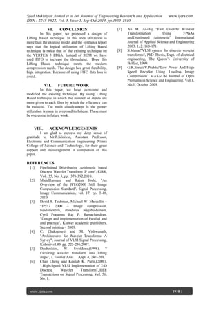 Syed Mukhtiyar Ahmed et al Int. Journal of Engineering Research and Application
ISSN : 2248-9622, Vol. 3, Issue 5, Sep-Oct 2013, pp.1905-1910
VI.

CONCLUSION

In this paper, we proposed a design of
Lifting Based technique. In this area utilization is
more than the existing model and the synthesis report
says that the logical utilization of Lifting Based
technique is twice that of the existing technique on
the VERTEX 5 FPGA. Instead of ROM we have
used FIFO to increase the throughput. Hope this
Lifting Based technique meets the modern
compression needs. The design has great flexibility,
high integration. Because of using FIFO data loss is
avoid.

VII.

FUTURE WORK

[7]

[8]

[9]

www.ijera.com

Ali M. Al-Haj “Fast Discrete Wavelet
Transformation
Using
FPGAs
andDistributed Arithmetic” International
Journal of Applied Science and Engineering
2003. 1, 2: 160-171.
S.Masud"VLSI system for discrete wavelet
transforms", PhD Thesis, Dept. of electrical
engineering, The Queen’s University of
Belfast, 1999.
G.R.Shruti,V.Prabhu“Low Power And High
Speed Encoder Using Lossless Image
Compression” MASAUM Journal of Open
Problems in Science and Engineering, Vol.1,
No.1, October 2009.

In this paper, we have overcome and
modified the existing technique. By using Lifting
Based technique in which the number of inputs are
more given to each filter by which the efficiency can
be reduced. The main disadvantage is the power
utilization is more in proposed technique. These must
be overcome in future work.

VIII.

ACKNOWLEDGEMENTS

I am glad to express my deep sense of
gratitude to Mr.P.Srinivas, Assistant Professor,
Electronic and Communication Engineering .Nimra
College of Science and Technology, for their great
support and encouragement in completion of this
paper.

REFERENCES
[1]

[2]

[3]

[4]

[5]

[6]

Pipelinined Distributive Arithmetic based
Discrete Wavelet Transform IP core", EJSR,
Vol . 35, No. 3, pp. 378-392,2010.
MajidRannani and Rajan Joshi, "An
Overview of the JPEG2000 Still Image
Compression Standard", Signal Processing,
Image Communication, vol. 17, pp. 3-48,
2010.
David S. Taubman, Michael W. Marcellin –
“JPEG 2000 – Image compression,
fundamentals, standards Nagabushanam,
Cyril Prasanna Raj P, Ramachandran,
"Design and implementation of Parallel and
and practice", Kluwer academic publishers,
Second printing – 2009.
C. Chakrabarti and M. Vishwanath,
"Architectures for Wavelet Transforms: A
Syrvey", Journal of VLSI Signal Processing,
Kulwervol.lO, pp. 225-236,2007.
Daubechies, W. Sweldens,(1998), “
Factoring wavelet transform into lifting
steps”, J. Fourier Anal. Appl. 4, 247–269.
Chao Cheng and Keshab K. Parhi,(2008),
“.High-Speed VLSI Implementation of 2-D
Discrete
Wavelet
Transform”,IEEE
Transactions on Signal Processing, Vol. 56,
No. 1.

www.ijera.com
Page

1910 |

 