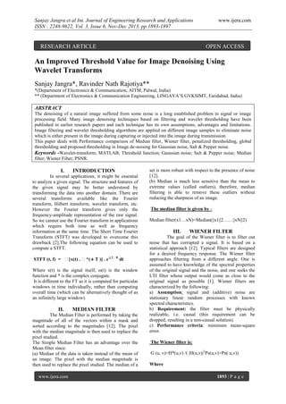 Sanjay Jangra et al Int. Journal of Engineering Research and Applications
ISSN : 2248-9622, Vol. 3, Issue 6, Nov-Dec 2013, pp.1893-1897

RESEARCH ARTICLE

www.ijera.com

OPEN ACCESS

An Improved Threshold Value for Image Denoising Using
Wavelet Transforms
Sanjay Jangra*, Ravinder Nath Rajotiya**
*(Department of Electronics & Communication, AITM, Palwal, India)
** (Department of Electronics & Communication Engineering, LINGAYA‟S GVKSIMT, Faridabad, India)

ABSTRACT
The denoising of a natural image suffered from some noise is a long established problem in signal or image
processing field. Many image denoising techniques based on filtering and wavelet thresholding have been
published in earlier research papers and each technique has its own assumptions, advantages and limitations.
Image filtering and wavelet thresholding algorithms are applied on different image samples to eliminate noise
which is either present in the image during capturing or injected into the image during transmission.
This paper deals with Performance comparison of Median filter, Wiener filter, penalized thresholding, global
thresholding and proposed thresholding in Image de-noising for Gaussian noise, Salt & Pepper noise.
Keywords -Wavelet-transform; MATLAB; Threshold function; Gaussian noise; Salt & Pepper noise; Median
filter; Wiener Filter; PSNR.

I.

INTRODUCTION

In several applications, it might be essential
to analyze a given signal. The structure and features of
the given signal may be better understood by
transforming the data into another domain. There are
several transforms available like the Fourier
transform, Hilbert transform, wavelet transform, etc.
However the Fourier transform gives only the
frequency-amplitude representation of the raw signal.
So we cannot use the Fourier transform in applications
which require both time as well as frequency
information at the same time. The Short Time Fourier
Transform (STFT) was developed to overcome this
drawback [2].The following equation can be used to
compute a STFT.
STFT (t, f) = ∫[x(t) . ∫*( t- T )] . e-j 2∫ft dt
Where x(t) is the signal itself, ω(t) is the window
function and * is the complex conjugate.
It is different to the FT as it is computed for particular
windows in time individually, rather than computing
overall time (which can be alternatively thought of as
an infinitely large window).

II.

MEDIAN FILTER

The Median Filter is performed by taking the
magnitude of all of the vectors within a mask and
sorted according to the magnitudes [12]. The pixel
with the median magnitude is then used to replace the
pixel studied.
The Simple Median Filter has an advantage over the
Mean filter since:
(a) Median of the data is taken instead of the mean of
an image. The pixel with the median magnitude is
then used to replace the pixel studied. The median of a
www.ijera.com

set is more robust with respect to the presence of noise
[12].
(b) Median is much less sensitive than the mean to
extreme values (called outliers), therefore, median
filtering is able to remove these outliers without
reducing the sharpness of an image.
The median filter is given by Median filter(x1…xN)=Median(||x1||2……||xN||2)

III.

WIENER FILTER

The goal of the Wiener filter is to filter out
noise that has corrupted a signal. It is based on a
statistical approach [12]. Typical filters are designed
for a desired frequency response. The Wiener filter
approaches filtering from a different angle. One is
assumed to have knowledge of the spectral properties
of the original signal and the noise, and one seeks the
LTI filter whose output would come as close to the
original signal as possible [1]. Wiener filters are
characterized by the following:
a) Assumption: signal and (additive) noise are
stationary linear random processes with known
spectral characteristics.
b) Requirement: the filter must be physically
realizable, i.e. causal (this requirement can be
dropped, resulting in a non-causal solution).
c) Performance criteria: minimum mean-square
error.
The Wiener filter is:
G (u, v)=H*(u,v) /( |H(u,v)|2Ps(u,v)+Pn( u,v))
Where
1893 | P a g e

 