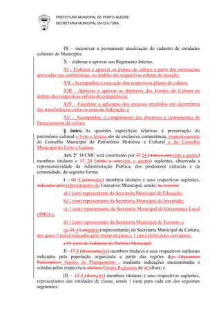 PREFEITURA MUNICIPAL DE PORTO ALEGRE
SECRETARIA MUNICIPAL DA CULTURA
IX – incentivar a permanente atualização do cadastro de entidades
culturais do Município;
X – elaborar e aprovar seu Regimento Interno.
XI - Elaborar e aprovar os planos de cultura a partir das orientações
aprovadas nas conferências, no âmbito das respectivas esferas de atuação;
XII - Acompanhar a execução dos respectivos planos de cultura;
XIII - Apreciar e aprovar as diretrizes dos Fundos de Cultura no
âmbito das respectivas esferas de competência;
XIV - Fiscalizar a aplicação dos recursos recebidos em decorrência
das transferências entre os entes da federação; e
XV - Acompanhar o cumprimento das diretrizes e instrumentos de
financiamento da cultura
§ único. As questões específicas relativas à preservação do
patrimônio cultural e livro e leitura são de exclusiva competência, respectivamente
do Conselho Municipal do Patrimônio Histórico e Cultural e do Conselho
Municipal do Livro e Leitura.
Art. 2º O CMC será constituído por 37 24 (trinta e setevinte e quatro)
membros titulares e 37 24 (trinta e setevinte e quatro) suplentes, observada a
representatividade da Administração Pública, dos produtores culturais e da
comunidade, da seguinte forma:
I – 05 8 (cincooito) membros titulares e seus respectivos suplentes,
indicados pelo representantes do Executivo Municipal, sendo: no mínimo
a) 1 (um) representante da Secretaria Municipal de Educação;
b) 1 (um) representante da Secretaria Municipal da Juventude;
c) 1 (um) representante da Secretaria Municipal de Governança Local
(SMGL);
d) 1 (um) representante da Secretaria Municipal de Turismo; e
e), 01 4 (umquatro) representantes da Secretaria Municipal da Cultura,
dos quais 3 (três) indicados pelo titular da pasta e 1 (um) eleito pelos servidores.
e 01 (um) do Gabinete do Prefeito Municipal;
II –17 8 (dezesseteoito) membros titulares e seus respectivos suplentes
indicados pela população organizada a partir das regiões deo Orçamento
Participativo Gestão do Planejamento , mediante indicações encaminhadas e
votadas pelos respectivos núcleos Fóruns Regionais de cCultura; e
III – 12 8 (dozeoito) membros titulares e seus respectivos suplentes,
representantes das entidades de classe, sendo 1 (um) para cada um dos seguintes
segmentos:
 