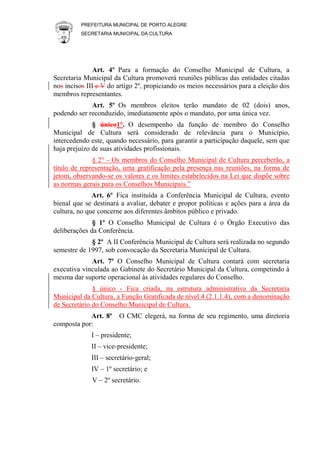 PREFEITURA MUNICIPAL DE PORTO ALEGRE
SECRETARIA MUNICIPAL DA CULTURA
Art. 4º Para a formação do Conselho Municipal de Cultura, a
Secretaria Municipal da Cultura promoverá reuniões públicas das entidades citadas
nos incisos III e V do artigo 2º, propiciando os meios necessários para a eleição dos
membros representantes.
Art. 5º Os membros eleitos terão mandato de 02 (dois) anos,
podendo ser reconduzido, imediatamente após o mandato, por uma única vez.
§ único1°. O desempenho da função de membro do Conselho
Municipal de Cultura será considerado de relevância para o Município,
intercedendo este, quando necessário, para garantir a participação daquele, sem que
haja prejuízo de suas atividades profissionais.
§ 2° - Os membros do Conselho Municipal de Cultura perceberão, a
título de representação, uma gratificação pela presença nas reuniões, na forma de
jetom, observando-se os valores e os limites estabelecidos na Lei que dispõe sobre
as normas gerais para os Conselhos Municipais.”
Art. 6º Fica instituída a Conferência Municipal de Cultura, evento
bienal que se destinará a avaliar, debater e propor políticas e ações para a área da
cultura, no que concerne aos diferentes âmbitos público e privado.
§ 1º O Conselho Municipal de Cultura é o Órgão Executivo das
deliberações da Conferência.
§ 2º A II Conferência Municipal de Cultura será realizada no segundo
semestre de 1997, sob convocação da Secretaria Municipal de Cultura.
Art. 7º O Conselho Municipal de Cultura contará com secretaria
executiva vinculada ao Gabinete do Secretário Municipal da Cultura, competindo à
mesma dar suporte operacional às atividades regulares do Conselho.
§ único - Fica criada, na estrutura administrativa da Secretaria
Municipal da Cultura, a Função Gratificada de nível 4 (2.1.1.4), com a denominação
de Secretário do Conselho Municipal de Cultura.
Art. 8º O CMC elegerá, na forma de seu regimento, uma diretoria
composta por:
I – presidente;
II – vice-presidente;
III – secretário-geral;
IV – 1º secretário; e
V – 2º secretário.
 