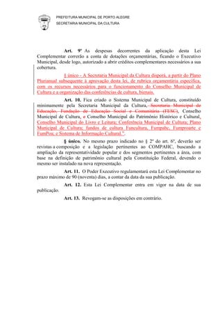 PREFEITURA MUNICIPAL DE PORTO ALEGRE
SECRETARIA MUNICIPAL DA CULTURA
Art. 9º As despesas decorrentes da aplicação desta Lei
Complementar correrão a conta de dotações orçamentárias, ficando o Executivo
Municipal, desde logo, autorizado a abrir créditos complementares necessários a sua
cobertura.
§ único - A Secretaria Municipal da Cultura disporá, a partir do Plano
Plurianual subsequente à aprovação desta lei, de rubrica orçamentária específica,
com os recursos necessários para o funcionamento do Conselho Municipal de
Cultura e a organização das conferências de cultura, bienais.
Art. 10. Fica criado o Sistema Municipal de Cultura, constituído
minimamente pela Secretaria Municipal da Cultura, Secretaria Municipal de
Educação, Fundação de Educação Social e Comunitária (FESC), Conselho
Municipal de Cultura, e Conselho Municipal do Patrimônio Histórico e Cultural,
Conselho Municipal do Livro e Leitura; Conferência Municipal de Cultura; Plano
Municipal de Cultura; fundos de cultura Funcultura, Fumpahc, Fumproarte e
FumPoa; e Sistema de Informação Cultural.”.
§ único. No mesmo prazo indicado no § 2º do art. 6º, deverão ser
revistas a composição e a legislação pertinentes ao COMPAHC, buscando a
ampliação da representatividade popular e dos segmentos pertinentes a área, com
base na definição de patrimônio cultural pela Constituição Federal, devendo o
mesmo ser instalado na nova representação.
Art. 11. O Poder Executivo regulamentará esta Lei Complementar no
prazo máximo de 90 (noventa) dias, a contar da data da sua publicação.
Art. 12. Esta Lei Complementar entra em vigor na data de sua
publicação.
Art. 13. Revogam-se as disposições em contrário.
 