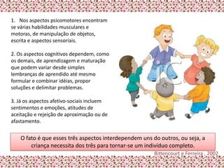 1. Nos aspectos psicomotores encontram
se várias habilidades musculares e
motoras, de manipulação de objetos,
escrita e aspectos sensoriais.

2. Os aspectos cognitivos dependem, como
os demais, de aprendizagem e maturação
que podem variar desde simples
lembranças de aprendido até mesmo
formular e combinar idéias, propor
soluções e delimitar problemas.

3. Já os aspectos afetivo-sociais incluem
sentimentos e emoções, atitudes de
aceitação e rejeição de aproximação ou de
afastamento.


    O fato é que esses três aspectos interdependem uns do outros, ou seja, a
        criança necessita dos três para tornar-se um indivíduo completo.
                                                        Bittencourt e Ferreira , 2002
 