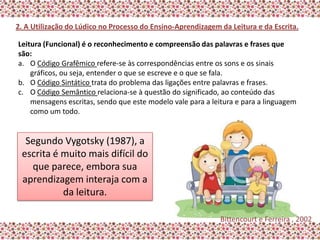 2. A Utilização do Lúdico no Processo do Ensino-Aprendizagem da Leitura e da Escrita.

Leitura (Funcional) é o reconhecimento e compreensão das palavras e frases que
são:
a. O Código Grafêmico refere-se às correspondências entre os sons e os sinais
    gráficos, ou seja, entender o que se escreve e o que se fala.
b. O Código Sintático trata do problema das ligações entre palavras e frases.
c. O Código Semântico relaciona-se à questão do significado, ao conteúdo das
    mensagens escritas, sendo que este modelo vale para a leitura e para a linguagem
    como um todo.


  Segundo Vygotsky (1987), a
 escrita é muito mais difícil do
   que parece, embora sua
 aprendizagem interaja com a
           da leitura.

                                                             Bittencourt e Ferreira , 2002
 