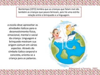 Bontempo (1972) lembra que as crianças que falam mal são
         também as crianças que pouco brincam, pois há uma estrita
                relação entre o brinquedo e a linguagem.


a escola deve aproveitar as
 atividades lúdicas para o
  desenvolvimento físico,
emocional, mental e social
  da criança. Linguagem e
  brinquedo mostram sua
 origem comum em vários
    aspectos. Através do
 símbolo lúdico corporal e
   concreto, orienta-se a
 criança para as palavras.


                                                        Bittencourt e Ferreira , 2002
 