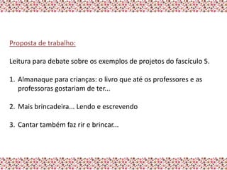Proposta de trabalho:

Leitura para debate sobre os exemplos de projetos do fascículo 5.

1. Almanaque para crianças: o livro que até os professores e as
   professoras gostariam de ter...

2. Mais brincadeira... Lendo e escrevendo

3. Cantar também faz rir e brincar...
 