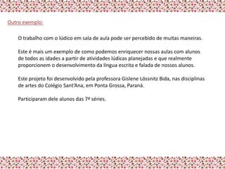 Outro exemplo:

    O trabalho com o lúdico em sala de aula pode ser percebido de muitas maneiras.

    Este é mais um exemplo de como podemos enriquecer nossas aulas com alunos
    de todos as idades a partir de atividades lúdicas planejadas e que realmente
    proporcionem o desenvolvimento da língua escrita e falada de nossos alunos.

    Este projeto foi desenvolvido pela professora Gislene Lössnitz Bida, nas disciplinas
    de artes do Colégio Sant’Ana, em Ponta Grossa, Paraná.

    Participaram dele alunos das 7ª séries.
 