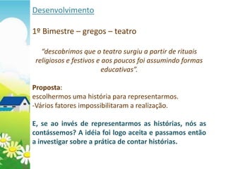 Desenvolvimento

1º Bimestre – gregos – teatro

   “descobrimos que o teatro surgiu a partir de rituais
 religiosos e festivos e aos poucos foi assumindo formas
                         educativas”.

Proposta:
escolhermos uma história para representarmos.
-Vários fatores impossibilitaram a realização.

E, se ao invés de representarmos as histórias, nós as
contássemos? A idéia foi logo aceita e passamos então
a investigar sobre a prática de contar histórias.
 