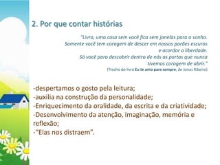 2. Por que contar histórias
               "Livro, uma casa sem você fica sem janelas para o sonho.
          Somente você tem coragem de descer em nossos porões escuros
                                                  e acordar a liberdade.
               Só você para descobrir dentro de nós as portas que nunca
                                             tivemos coragem de abrir."
                            (Trecho do livro Eu te amo para sempre, de Jonas Ribeiro)



-despertamos o gosto pela leitura;
-auxilia na construção da personalidade;
-Enriquecimento da oralidade, da escrita e da criatividade;
-Desenvolvimento da atenção, imaginação, memória e
reflexão;
-“Elas nos distraem”.
 